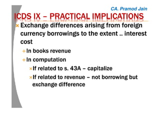 ICDS IXICDS IXICDS IXICDS IX –––– PRACTICAL IMPLICATIONSPRACTICAL IMPLICATIONSPRACTICAL IMPLICATIONSPRACTICAL IMPLICATIONS
Exchange differences arising from foreignExchange differences arising from foreignExchange differences arising from foreignExchange differences arising from foreign
currency borrowings to the extentcurrency borrowings to the extentcurrency borrowings to the extentcurrency borrowings to the extent ........ interestinterestinterestinterest
costcostcostcost
In books revenueIn books revenueIn books revenueIn books revenue
In computationIn computationIn computationIn computation
If related to s. 43AIf related to s. 43AIf related to s. 43AIf related to s. 43A –––– capitalizecapitalizecapitalizecapitalize
If related to revenueIf related to revenueIf related to revenueIf related to revenue –––– not borrowing butnot borrowing butnot borrowing butnot borrowing but
exchange differenceexchange differenceexchange differenceexchange difference
CA. Pramod Jain
 