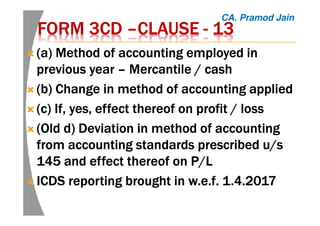 FORM 3CDFORM 3CDFORM 3CDFORM 3CD ––––CLAUSECLAUSECLAUSECLAUSE ---- 13131313
(a) Method of accounting employed in(a) Method of accounting employed in(a) Method of accounting employed in(a) Method of accounting employed in
previous yearprevious yearprevious yearprevious year –––– Mercantile / cashMercantile / cashMercantile / cashMercantile / cash
(b) Change in method of accounting applied(b) Change in method of accounting applied(b) Change in method of accounting applied(b) Change in method of accounting applied
(c) If, yes, effect thereof on profit / loss(c) If, yes, effect thereof on profit / loss(c) If, yes, effect thereof on profit / loss(c) If, yes, effect thereof on profit / loss
(Old d) Deviation in method of accounting(Old d) Deviation in method of accounting(Old d) Deviation in method of accounting(Old d) Deviation in method of accounting
from accounting standards prescribed u/sfrom accounting standards prescribed u/sfrom accounting standards prescribed u/sfrom accounting standards prescribed u/s
145 and effect thereof on P/L145 and effect thereof on P/L145 and effect thereof on P/L145 and effect thereof on P/L
ICDS reporting brought inICDS reporting brought inICDS reporting brought inICDS reporting brought in w.e.fw.e.fw.e.fw.e.f. 1.4.2017. 1.4.2017. 1.4.2017. 1.4.2017
CA. Pramod Jain
 
