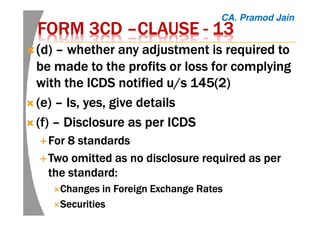 FORM 3CDFORM 3CDFORM 3CDFORM 3CD ––––CLAUSECLAUSECLAUSECLAUSE ---- 13131313
((((d)d)d)d) –––– whether any adjustment is required towhether any adjustment is required towhether any adjustment is required towhether any adjustment is required to
be made to the profits or loss for complyingbe made to the profits or loss for complyingbe made to the profits or loss for complyingbe made to the profits or loss for complying
with the ICDS notified u/s 145(2)with the ICDS notified u/s 145(2)with the ICDS notified u/s 145(2)with the ICDS notified u/s 145(2)
(e)(e)(e)(e) –––– Is, yes, give detailsIs, yes, give detailsIs, yes, give detailsIs, yes, give details
(f)(f)(f)(f) –––– Disclosure as per ICDSDisclosure as per ICDSDisclosure as per ICDSDisclosure as per ICDS
For 8 standardsFor 8 standardsFor 8 standardsFor 8 standards
Two omitted as no disclosure required as perTwo omitted as no disclosure required as perTwo omitted as no disclosure required as perTwo omitted as no disclosure required as per
the standard:the standard:the standard:the standard:
Changes in Foreign Exchange RatesChanges in Foreign Exchange RatesChanges in Foreign Exchange RatesChanges in Foreign Exchange Rates
SecuritiesSecuritiesSecuritiesSecurities
CA. Pramod Jain
 