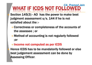 WHAT IFWHAT IFWHAT IFWHAT IF ICDSICDSICDSICDS NOT FOLLOWEDNOT FOLLOWEDNOT FOLLOWEDNOT FOLLOWED
Section 145(3Section 145(3Section 145(3Section 145(3)))) ---- AOAOAOAO has the power to make besthas the power to make besthas the power to make besthas the power to make best
judgmentjudgmentjudgmentjudgment assessment u/s. 144 if he is notassessment u/s. 144 if he is notassessment u/s. 144 if he is notassessment u/s. 144 if he is not
satisfied about thesatisfied about thesatisfied about thesatisfied about the ::::----
Correctness or completeness of the accounts ofCorrectness or completeness of the accounts ofCorrectness or completeness of the accounts ofCorrectness or completeness of the accounts of
thethethethe assesseeassesseeassesseeassessee ; or; or; or; or
MethodMethodMethodMethod of accounting is not regularly followedof accounting is not regularly followedof accounting is not regularly followedof accounting is not regularly followed
;;;;orororor
IncomeIncomeIncomeIncome not computed as per ICDSnot computed as per ICDSnot computed as per ICDSnot computed as per ICDS
HenceHenceHenceHence ICDS has to be mandatorily followed or elseICDS has to be mandatorily followed or elseICDS has to be mandatorily followed or elseICDS has to be mandatorily followed or else
bestbestbestbest judgementjudgementjudgementjudgement assessment can be done byassessment can be done byassessment can be done byassessment can be done by
Assessing OfficerAssessing OfficerAssessing OfficerAssessing Officer.
CA. Pramod Jain
 