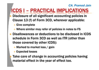 ICDS IICDS IICDS IICDS I –––– PRACTICAL IMPLICATIONSPRACTICAL IMPLICATIONSPRACTICAL IMPLICATIONSPRACTICAL IMPLICATIONS
Disclosure of all significant accounting policies inDisclosure of all significant accounting policies inDisclosure of all significant accounting policies inDisclosure of all significant accounting policies in
Clause 13 (f) of Form 3CD, wherever applicable:Clause 13 (f) of Form 3CD, wherever applicable:Clause 13 (f) of Form 3CD, wherever applicable:Clause 13 (f) of Form 3CD, wherever applicable:
Give completeGive completeGive completeGive complete
Where similar may refer of policies in notes to FSWhere similar may refer of policies in notes to FSWhere similar may refer of policies in notes to FSWhere similar may refer of policies in notes to FS
Disallowances or deductions to be disclosed in ICDSDisallowances or deductions to be disclosed in ICDSDisallowances or deductions to be disclosed in ICDSDisallowances or deductions to be disclosed in ICDS
schedule in Form 3CD as well as ITR (other thanschedule in Form 3CD as well as ITR (other thanschedule in Form 3CD as well as ITR (other thanschedule in Form 3CD as well as ITR (other than
those covered by other ICDS):those covered by other ICDS):those covered by other ICDS):those covered by other ICDS):
Marked to market loss / gainMarked to market loss / gainMarked to market loss / gainMarked to market loss / gain
Expected lossesExpected lossesExpected lossesExpected losses
Take care of change in accounting policies havingTake care of change in accounting policies havingTake care of change in accounting policies havingTake care of change in accounting policies having
material effect in the year of effect too.material effect in the year of effect too.material effect in the year of effect too.material effect in the year of effect too.
CA. Pramod Jain
 