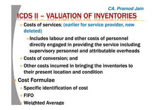 ICDS IIICDS IIICDS IIICDS II –––– VALUATION OF INVENTORIESVALUATION OF INVENTORIESVALUATION OF INVENTORIESVALUATION OF INVENTORIES
Costs of servicesCosts of servicesCosts of servicesCosts of services; (earlier for service provider, now; (earlier for service provider, now; (earlier for service provider, now; (earlier for service provider, now
deleted)deleted)deleted)deleted)
Includes labour and other costs of personnelIncludes labour and other costs of personnelIncludes labour and other costs of personnelIncludes labour and other costs of personnel
directly engaged in providing the service includingdirectly engaged in providing the service includingdirectly engaged in providing the service includingdirectly engaged in providing the service including
supervisory personnel and attributable overheadssupervisory personnel and attributable overheadssupervisory personnel and attributable overheadssupervisory personnel and attributable overheads
Costs of conversion; andCosts of conversion; andCosts of conversion; andCosts of conversion; and
OOOOtherthertherther costs incurred in bringing the inventories tocosts incurred in bringing the inventories tocosts incurred in bringing the inventories tocosts incurred in bringing the inventories to
their present location and conditiontheir present location and conditiontheir present location and conditiontheir present location and condition
Cost FormulaeCost FormulaeCost FormulaeCost Formulae
Specific identification of costSpecific identification of costSpecific identification of costSpecific identification of cost
FIFOFIFOFIFOFIFO
Weighted AverageWeighted AverageWeighted AverageWeighted Average
CA. Pramod Jain
 