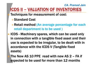 ICDS IIICDS IIICDS IIICDS II –––– VALUATION OF INVENTORIESVALUATION OF INVENTORIESVALUATION OF INVENTORIESVALUATION OF INVENTORIES
Techniques for measurement of cost:Techniques for measurement of cost:Techniques for measurement of cost:Techniques for measurement of cost:
Standard CostStandard CostStandard CostStandard Cost
Retail methodRetail methodRetail methodRetail method ((((An average percentage for eachAn average percentage for eachAn average percentage for eachAn average percentage for each
retail department is to be used )retail department is to be used )retail department is to be used )retail department is to be used )
ICDSICDSICDSICDS ---- MachineryMachineryMachineryMachinery spares, which can be used onlyspares, which can be used onlyspares, which can be used onlyspares, which can be used only
in connection with a tangible fixed asset and theirin connection with a tangible fixed asset and theirin connection with a tangible fixed asset and theirin connection with a tangible fixed asset and their
use is expected to be irregular,use is expected to be irregular,use is expected to be irregular,use is expected to be irregular, totototo be dealt with inbe dealt with inbe dealt with inbe dealt with in
accordance with theaccordance with theaccordance with theaccordance with the ICDS V (TangibleICDS V (TangibleICDS V (TangibleICDS V (Tangible fixedfixedfixedfixed
assets)assets)assets)assets)
The New AS 10 PPE read with new AS 2The New AS 10 PPE read with new AS 2The New AS 10 PPE read with new AS 2The New AS 10 PPE read with new AS 2 –––– FA ifFA ifFA ifFA if
expected to be used for more than 12 monthsexpected to be used for more than 12 monthsexpected to be used for more than 12 monthsexpected to be used for more than 12 months
CA. Pramod Jain
 