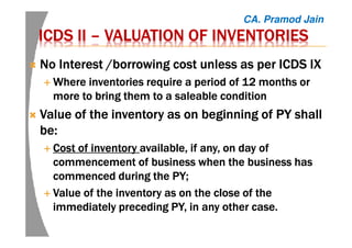 ICDS IIICDS IIICDS IIICDS II –––– VALUATION OF INVENTORIESVALUATION OF INVENTORIESVALUATION OF INVENTORIESVALUATION OF INVENTORIES
NoNoNoNo Interest /borrowing cost unless as per ICDSInterest /borrowing cost unless as per ICDSInterest /borrowing cost unless as per ICDSInterest /borrowing cost unless as per ICDS IXIXIXIX
Where inventories require a period of 12 months orWhere inventories require a period of 12 months orWhere inventories require a period of 12 months orWhere inventories require a period of 12 months or
more to bring them to a saleable conditionmore to bring them to a saleable conditionmore to bring them to a saleable conditionmore to bring them to a saleable condition
ValueValueValueValue of the inventory asof the inventory asof the inventory asof the inventory as onononon beginning ofbeginning ofbeginning ofbeginning of PYPYPYPY shallshallshallshall
be:be:be:be:
CCCCostostostost of inventoryof inventoryof inventoryof inventory available, if any,available, if any,available, if any,available, if any, onononon day ofday ofday ofday of
commencement ofcommencement ofcommencement ofcommencement of business when the business hasbusiness when the business hasbusiness when the business hasbusiness when the business has
commenced during thecommenced during thecommenced during thecommenced during the PY;PY;PY;PY;
ValueValueValueValue of the inventory as on the close of theof the inventory as on the close of theof the inventory as on the close of theof the inventory as on the close of the
immediately precedingimmediately precedingimmediately precedingimmediately preceding PY,PY,PY,PY, in any other case.in any other case.in any other case.in any other case.
CA. Pramod Jain
 