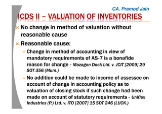 ICDS IIICDS IIICDS IIICDS II –––– VALUATION OF INVENTORIESVALUATION OF INVENTORIESVALUATION OF INVENTORIESVALUATION OF INVENTORIES
No change in method of valuation withoutNo change in method of valuation withoutNo change in method of valuation withoutNo change in method of valuation without
reasonable causereasonable causereasonable causereasonable cause
Reasonable cause:Reasonable cause:Reasonable cause:Reasonable cause:
Change in method of accounting in view ofChange in method of accounting in view ofChange in method of accounting in view ofChange in method of accounting in view of
mandatory requirements of ASmandatory requirements of ASmandatory requirements of ASmandatory requirements of AS‐‐‐‐7 is a7 is a7 is a7 is a bonafidebonafidebonafidebonafide
reason for changereason for changereason for changereason for change ‐‐‐‐ MazagonMazagonMazagonMazagon DockDockDockDock Ltd. v. JCIT [2009] 29Ltd. v. JCIT [2009] 29Ltd. v. JCIT [2009] 29Ltd. v. JCIT [2009] 29
SOT 356 (MumSOT 356 (MumSOT 356 (MumSOT 356 (Mum.).).).)
No addition could be made to income ofNo addition could be made to income ofNo addition could be made to income ofNo addition could be made to income of assesseeassesseeassesseeassessee onononon
account of change in accounting policy as toaccount of change in accounting policy as toaccount of change in accounting policy as toaccount of change in accounting policy as to
valuation of closing stock if such change had beenvaluation of closing stock if such change had beenvaluation of closing stock if such change had beenvaluation of closing stock if such change had been
made on account of statutory requirementsmade on account of statutory requirementsmade on account of statutory requirementsmade on account of statutory requirements ‐‐‐‐ UniflexUniflexUniflexUniflex
Industries (P.) Ltd. v. ITO [2007] 15 SOT 246 (LUCK.)Industries (P.) Ltd. v. ITO [2007] 15 SOT 246 (LUCK.)Industries (P.) Ltd. v. ITO [2007] 15 SOT 246 (LUCK.)Industries (P.) Ltd. v. ITO [2007] 15 SOT 246 (LUCK.)
CA. Pramod Jain
 