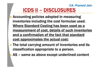 ICDS IIICDS IIICDS IIICDS II –––– DISCLOSURESDISCLOSURESDISCLOSURESDISCLOSURES
AccountingAccountingAccountingAccounting policies adopted in measuringpolicies adopted in measuringpolicies adopted in measuringpolicies adopted in measuring
inventories including the cost formulae used.inventories including the cost formulae used.inventories including the cost formulae used.inventories including the cost formulae used.
Where Standard Costing has been used as aWhere Standard Costing has been used as aWhere Standard Costing has been used as aWhere Standard Costing has been used as a
measurement of cost, details of such inventoriesmeasurement of cost, details of such inventoriesmeasurement of cost, details of such inventoriesmeasurement of cost, details of such inventories
and a confirmation of the fact that standardand a confirmation of the fact that standardand a confirmation of the fact that standardand a confirmation of the fact that standard
cost approximates the actual costcost approximates the actual costcost approximates the actual costcost approximates the actual cost;;;;
TheTheTheThe total carrying amount of inventories and itstotal carrying amount of inventories and itstotal carrying amount of inventories and itstotal carrying amount of inventories and its
classification appropriate to a person.classification appropriate to a person.classification appropriate to a person.classification appropriate to a person.
ASASASAS –––– same as above except underlined contentsame as above except underlined contentsame as above except underlined contentsame as above except underlined content
CA. Pramod Jain
 
