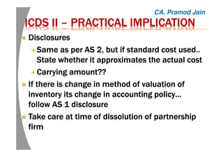 ICDS IIICDS IIICDS IIICDS II –––– PRACTICAL IMPLICATIONPRACTICAL IMPLICATIONPRACTICAL IMPLICATIONPRACTICAL IMPLICATION
DisclosuresDisclosuresDisclosuresDisclosures
Same as per AS 2, but if standard cost used..Same as per AS 2, but if standard cost used..Same as per AS 2, but if standard cost used..Same as per AS 2, but if standard cost used..
State whether it approximates the actual costState whether it approximates the actual costState whether it approximates the actual costState whether it approximates the actual cost
Carrying amount??Carrying amount??Carrying amount??Carrying amount??
If there is change in method of valuation ofIf there is change in method of valuation ofIf there is change in method of valuation ofIf there is change in method of valuation of
inventory its change in accounting policy…inventory its change in accounting policy…inventory its change in accounting policy…inventory its change in accounting policy…
follow AS 1 disclosurefollow AS 1 disclosurefollow AS 1 disclosurefollow AS 1 disclosure
Take care at time of dissolution of partnershipTake care at time of dissolution of partnershipTake care at time of dissolution of partnershipTake care at time of dissolution of partnership
firmfirmfirmfirm
CA. Pramod Jain
 