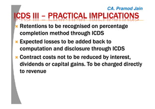 ICDSICDSICDSICDS IIIIIIIIIIII –––– PRACTICAL IMPLICATIONSPRACTICAL IMPLICATIONSPRACTICAL IMPLICATIONSPRACTICAL IMPLICATIONS
Retentions to be recognised on percentageRetentions to be recognised on percentageRetentions to be recognised on percentageRetentions to be recognised on percentage
completion method through ICDScompletion method through ICDScompletion method through ICDScompletion method through ICDS
Expected losses to be added back toExpected losses to be added back toExpected losses to be added back toExpected losses to be added back to
computation and disclosure through ICDScomputation and disclosure through ICDScomputation and disclosure through ICDScomputation and disclosure through ICDS
Contract costs not to be reduced byContract costs not to be reduced byContract costs not to be reduced byContract costs not to be reduced by interest,interest,interest,interest,
dividends or capital gains. To be charged directlydividends or capital gains. To be charged directlydividends or capital gains. To be charged directlydividends or capital gains. To be charged directly
to revenueto revenueto revenueto revenue
CA. Pramod Jain
 