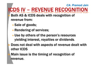 ICDS IVICDS IVICDS IVICDS IV –––– REVENUE RECOGNITIONREVENUE RECOGNITIONREVENUE RECOGNITIONREVENUE RECOGNITION
Both AS & ICDS deals with recognition ofBoth AS & ICDS deals with recognition ofBoth AS & ICDS deals with recognition ofBoth AS & ICDS deals with recognition of
revenue from:revenue from:revenue from:revenue from:
Sale of goods;Sale of goods;Sale of goods;Sale of goods;
Rendering of services;Rendering of services;Rendering of services;Rendering of services;
Use by others of the person’s resourcesUse by others of the person’s resourcesUse by others of the person’s resourcesUse by others of the person’s resources
yielding interest, royalties or dividendsyielding interest, royalties or dividendsyielding interest, royalties or dividendsyielding interest, royalties or dividends.
Does not deal with aspects of revenue dealt withDoes not deal with aspects of revenue dealt withDoes not deal with aspects of revenue dealt withDoes not deal with aspects of revenue dealt with
other ICDSother ICDSother ICDSother ICDS
Main issue is the timing of recognition ofMain issue is the timing of recognition ofMain issue is the timing of recognition ofMain issue is the timing of recognition of
revenue.revenue.revenue.revenue.
CA. Pramod Jain
 
