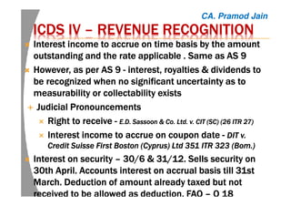 ICDS IVICDS IVICDS IVICDS IV –––– REVENUE RECOGNITIONREVENUE RECOGNITIONREVENUE RECOGNITIONREVENUE RECOGNITION
Interest income to accrue on time basisInterest income to accrue on time basisInterest income to accrue on time basisInterest income to accrue on time basis by the amountby the amountby the amountby the amount
outstanding and the rate applicableoutstanding and the rate applicableoutstanding and the rate applicableoutstanding and the rate applicable . Same as. Same as. Same as. Same as ASASASAS 9999
However, as per AS 9However, as per AS 9However, as per AS 9However, as per AS 9 ---- interestinterestinterestinterest, royalties & dividends to, royalties & dividends to, royalties & dividends to, royalties & dividends to
bebebebe recognizedrecognizedrecognizedrecognized when no significantwhen no significantwhen no significantwhen no significant uncertaintyuncertaintyuncertaintyuncertainty as toas toas toas to
measurability or collectability existsmeasurability or collectability existsmeasurability or collectability existsmeasurability or collectability exists
Judicial PronouncementsJudicial PronouncementsJudicial PronouncementsJudicial Pronouncements
Right to receiveRight to receiveRight to receiveRight to receive ---- E.D. Sassoon & Co. Ltd. v. CIT (SC) (26 ITR 27)E.D. Sassoon & Co. Ltd. v. CIT (SC) (26 ITR 27)E.D. Sassoon & Co. Ltd. v. CIT (SC) (26 ITR 27)E.D. Sassoon & Co. Ltd. v. CIT (SC) (26 ITR 27)
Interest income to accrue on coupon dateInterest income to accrue on coupon dateInterest income to accrue on coupon dateInterest income to accrue on coupon date ---- DIT v.DIT v.DIT v.DIT v.
Credit Suisse First Boston (Cyprus) Ltd 351 ITR 323 (Credit Suisse First Boston (Cyprus) Ltd 351 ITR 323 (Credit Suisse First Boston (Cyprus) Ltd 351 ITR 323 (Credit Suisse First Boston (Cyprus) Ltd 351 ITR 323 (BomBomBomBom.).).).)
InterestInterestInterestInterest on securityon securityon securityon security –––– 30/6 & 31/12.30/6 & 31/12.30/6 & 31/12.30/6 & 31/12. SellsSellsSellsSells security onsecurity onsecurity onsecurity on
30th April. Accounts interest on accrual basis till 31st30th April. Accounts interest on accrual basis till 31st30th April. Accounts interest on accrual basis till 31st30th April. Accounts interest on accrual basis till 31st
March. Deduction of amount already taxed but notMarch. Deduction of amount already taxed but notMarch. Deduction of amount already taxed but notMarch. Deduction of amount already taxed but not
received to be allowed as deduction. FAQreceived to be allowed as deduction. FAQreceived to be allowed as deduction. FAQreceived to be allowed as deduction. FAQ –––– Q 18Q 18Q 18Q 18
CA. Pramod Jain
 