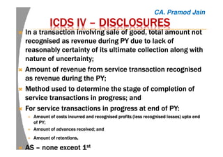 ICDS IVICDS IVICDS IVICDS IV –––– DISCLOSURESDISCLOSURESDISCLOSURESDISCLOSURES
InInInIn a transaction involving sale of good, total amount nota transaction involving sale of good, total amount nota transaction involving sale of good, total amount nota transaction involving sale of good, total amount not
recognised as revenue duringrecognised as revenue duringrecognised as revenue duringrecognised as revenue during PY duePY duePY duePY due to lack ofto lack ofto lack ofto lack of
reasonably certainty of its ultimate collection along withreasonably certainty of its ultimate collection along withreasonably certainty of its ultimate collection along withreasonably certainty of its ultimate collection along with
nature of uncertainty;nature of uncertainty;nature of uncertainty;nature of uncertainty;
AAAAmountmountmountmount of revenue from serviceof revenue from serviceof revenue from serviceof revenue from service transactiontransactiontransactiontransaction recognisedrecognisedrecognisedrecognised
as revenue during theas revenue during theas revenue during theas revenue during the PY;PY;PY;PY;
MMMMethodethodethodethod used to determine the stage of completion ofused to determine the stage of completion ofused to determine the stage of completion ofused to determine the stage of completion of
service transactions in progress; andservice transactions in progress; andservice transactions in progress; andservice transactions in progress; and
FFFForororor service transactions in progress atservice transactions in progress atservice transactions in progress atservice transactions in progress at endendendend ofofofof PY:PY:PY:PY:
AAAAmountmountmountmount of costs incurred and recognised profits (less recognised losses)of costs incurred and recognised profits (less recognised losses)of costs incurred and recognised profits (less recognised losses)of costs incurred and recognised profits (less recognised losses) uptouptouptoupto endendendend
ofofofof PY;PY;PY;PY;
AmountAmountAmountAmount of advances received; andof advances received; andof advances received; andof advances received; and
AmountAmountAmountAmount of retentionsof retentionsof retentionsof retentions....
ASASASAS –––– none except 1none except 1none except 1none except 1stststst
CA. Pramod Jain
 