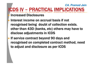 ICDS IVICDS IVICDS IVICDS IV –––– PRACTICAL IMPLICATIONSPRACTICAL IMPLICATIONSPRACTICAL IMPLICATIONSPRACTICAL IMPLICATIONS
Increased DisclosuresIncreased DisclosuresIncreased DisclosuresIncreased Disclosures
Interest income on accrual basis if notInterest income on accrual basis if notInterest income on accrual basis if notInterest income on accrual basis if not
recognisedrecognisedrecognisedrecognised being doubt ofbeing doubt ofbeing doubt ofbeing doubt of collection exists.collection exists.collection exists.collection exists.
otherotherotherother thanthanthanthan 43D (banks,43D (banks,43D (banks,43D (banks, etcetcetcetc)))) others may have toothers may have toothers may have toothers may have to
disclose adjustments in ICDSdisclose adjustments in ICDSdisclose adjustments in ICDSdisclose adjustments in ICDS
If service contract beyond 90 days andIf service contract beyond 90 days andIf service contract beyond 90 days andIf service contract beyond 90 days and
recognisedrecognisedrecognisedrecognised on completed contract method, needon completed contract method, needon completed contract method, needon completed contract method, need
to adjust and disclosure as per ICDSto adjust and disclosure as per ICDSto adjust and disclosure as per ICDSto adjust and disclosure as per ICDS
CA. Pramod Jain
 