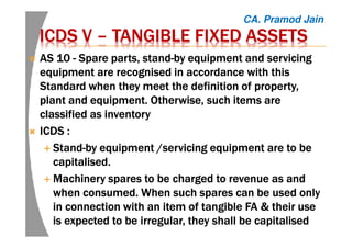 ICDS VICDS VICDS VICDS V –––– TANGIBLE FIXED ASSETSTANGIBLE FIXED ASSETSTANGIBLE FIXED ASSETSTANGIBLE FIXED ASSETS
AS 10AS 10AS 10AS 10 ---- SSSSpare parts, standpare parts, standpare parts, standpare parts, stand----by equipment and servicingby equipment and servicingby equipment and servicingby equipment and servicing
equipment are recognised in accordance with thisequipment are recognised in accordance with thisequipment are recognised in accordance with thisequipment are recognised in accordance with this
Standard when they meet the definition of property,Standard when they meet the definition of property,Standard when they meet the definition of property,Standard when they meet the definition of property,
plant and equipment. Otherwise, such items areplant and equipment. Otherwise, such items areplant and equipment. Otherwise, such items areplant and equipment. Otherwise, such items are
classified as inventoryclassified as inventoryclassified as inventoryclassified as inventory
ICDS :ICDS :ICDS :ICDS :
StandStandStandStand----by equipment /servicing equipment are to beby equipment /servicing equipment are to beby equipment /servicing equipment are to beby equipment /servicing equipment are to be
capitalised.capitalised.capitalised.capitalised.
Machinery spares to be charged to revenue as andMachinery spares to be charged to revenue as andMachinery spares to be charged to revenue as andMachinery spares to be charged to revenue as and
when consumed. When such spares can be used onlywhen consumed. When such spares can be used onlywhen consumed. When such spares can be used onlywhen consumed. When such spares can be used only
in connection with an item of tangible FA & their usein connection with an item of tangible FA & their usein connection with an item of tangible FA & their usein connection with an item of tangible FA & their use
is expected to be irregular, they shall be capitalisedis expected to be irregular, they shall be capitalisedis expected to be irregular, they shall be capitalisedis expected to be irregular, they shall be capitalised
CA. Pramod Jain
 