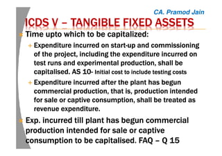 ICDS VICDS VICDS VICDS V –––– TANGIBLE FIXED ASSETSTANGIBLE FIXED ASSETSTANGIBLE FIXED ASSETSTANGIBLE FIXED ASSETS
TimeTimeTimeTime uptouptouptoupto which to be capitalized:which to be capitalized:which to be capitalized:which to be capitalized:
EEEExpenditurexpenditurexpenditurexpenditure incurred on startincurred on startincurred on startincurred on start----up and commissioningup and commissioningup and commissioningup and commissioning
of the project, including the expenditure incurred onof the project, including the expenditure incurred onof the project, including the expenditure incurred onof the project, including the expenditure incurred on
test runs and experimental production, shall betest runs and experimental production, shall betest runs and experimental production, shall betest runs and experimental production, shall be
capitalised.capitalised.capitalised.capitalised. AS 10AS 10AS 10AS 10---- Initial cost to include testing costsInitial cost to include testing costsInitial cost to include testing costsInitial cost to include testing costs
EEEExpenditurexpenditurexpenditurexpenditure incurred after the plant has begunincurred after the plant has begunincurred after the plant has begunincurred after the plant has begun
commercial production, that is, production intendedcommercial production, that is, production intendedcommercial production, that is, production intendedcommercial production, that is, production intended
for sale or captive consumption, shall be treated asfor sale or captive consumption, shall be treated asfor sale or captive consumption, shall be treated asfor sale or captive consumption, shall be treated as
revenue expenditure.revenue expenditure.revenue expenditure.revenue expenditure.
Exp.Exp.Exp.Exp. incurred till plant has begun commercialincurred till plant has begun commercialincurred till plant has begun commercialincurred till plant has begun commercial
production intended for sale or captiveproduction intended for sale or captiveproduction intended for sale or captiveproduction intended for sale or captive
consumption to be capitalised. FAQconsumption to be capitalised. FAQconsumption to be capitalised. FAQconsumption to be capitalised. FAQ –––– Q 15Q 15Q 15Q 15
CA. Pramod Jain
 