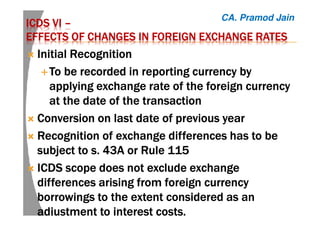 ICDS VIICDS VIICDS VIICDS VI ––––
EFFECTS OF CHANGES IN FOREIGN EXCHANGEEFFECTS OF CHANGES IN FOREIGN EXCHANGEEFFECTS OF CHANGES IN FOREIGN EXCHANGEEFFECTS OF CHANGES IN FOREIGN EXCHANGE RATESRATESRATESRATES
Initial RecognitionInitial RecognitionInitial RecognitionInitial Recognition
TTTToooo be recorded in reporting currency bybe recorded in reporting currency bybe recorded in reporting currency bybe recorded in reporting currency by
applying exchange rate of the foreign currencyapplying exchange rate of the foreign currencyapplying exchange rate of the foreign currencyapplying exchange rate of the foreign currency
at the date of the transactionat the date of the transactionat the date of the transactionat the date of the transaction
Conversion on last date of previous yearConversion on last date of previous yearConversion on last date of previous yearConversion on last date of previous year
Recognition of exchange differences has to beRecognition of exchange differences has to beRecognition of exchange differences has to beRecognition of exchange differences has to be
subject to s. 43A or Rulesubject to s. 43A or Rulesubject to s. 43A or Rulesubject to s. 43A or Rule 115115115115
ICDSICDSICDSICDS scope does not excludescope does not excludescope does not excludescope does not exclude exchangeexchangeexchangeexchange
differences arising from foreign currencydifferences arising from foreign currencydifferences arising from foreign currencydifferences arising from foreign currency
borrowings to the extent considered as anborrowings to the extent considered as anborrowings to the extent considered as anborrowings to the extent considered as an
adjustment to interest costsadjustment to interest costsadjustment to interest costsadjustment to interest costs....
CA. Pramod Jain
 