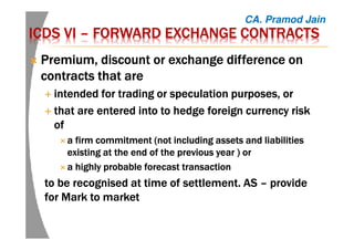 ICDS VIICDS VIICDS VIICDS VI –––– FORWARD EXCHANGE CONTRACTSFORWARD EXCHANGE CONTRACTSFORWARD EXCHANGE CONTRACTSFORWARD EXCHANGE CONTRACTS
PremiumPremiumPremiumPremium, discount or exchange difference on, discount or exchange difference on, discount or exchange difference on, discount or exchange difference on
contracts thatcontracts thatcontracts thatcontracts that areareareare
intendedintendedintendedintended forforforfor trading ortrading ortrading ortrading or speculation purposes, orspeculation purposes, orspeculation purposes, orspeculation purposes, or
thatthatthatthat are entered into to hedgeare entered into to hedgeare entered into to hedgeare entered into to hedge foreignforeignforeignforeign currency riskcurrency riskcurrency riskcurrency risk
ofofofof
aaaa firm commitmentfirm commitmentfirm commitmentfirm commitment (not including assets(not including assets(not including assets(not including assets and liabilitiesand liabilitiesand liabilitiesand liabilities
existing at the end of the previous yearexisting at the end of the previous yearexisting at the end of the previous yearexisting at the end of the previous year ) or) or) or) or
aaaa highly probable forecast transactionhighly probable forecast transactionhighly probable forecast transactionhighly probable forecast transaction
totototo be recognised atbe recognised atbe recognised atbe recognised at timetimetimetime ofofofof settlement. ASsettlement. ASsettlement. ASsettlement. AS –––– provideprovideprovideprovide
for Mark to marketfor Mark to marketfor Mark to marketfor Mark to market
CA. Pramod Jain
 