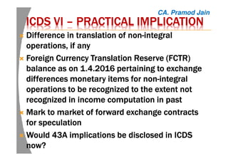 ICDS VIICDS VIICDS VIICDS VI –––– PRACTICAL IMPLICATIONPRACTICAL IMPLICATIONPRACTICAL IMPLICATIONPRACTICAL IMPLICATION
Difference in translation of nonDifference in translation of nonDifference in translation of nonDifference in translation of non----integralintegralintegralintegral
operations, if anyoperations, if anyoperations, if anyoperations, if any
Foreign Currency Translation Reserve (FCTR)Foreign Currency Translation Reserve (FCTR)Foreign Currency Translation Reserve (FCTR)Foreign Currency Translation Reserve (FCTR)
balance as on 1.4.2016 pertaining to exchangebalance as on 1.4.2016 pertaining to exchangebalance as on 1.4.2016 pertaining to exchangebalance as on 1.4.2016 pertaining to exchange
differences monetary items for nondifferences monetary items for nondifferences monetary items for nondifferences monetary items for non----integralintegralintegralintegral
operations to be recognized to the extent notoperations to be recognized to the extent notoperations to be recognized to the extent notoperations to be recognized to the extent not
recognized in income computation inrecognized in income computation inrecognized in income computation inrecognized in income computation in pastpastpastpast
Mark to market of forward exchange contractsMark to market of forward exchange contractsMark to market of forward exchange contractsMark to market of forward exchange contracts
for speculationfor speculationfor speculationfor speculation
Would 43A implications be disclosed in ICDSWould 43A implications be disclosed in ICDSWould 43A implications be disclosed in ICDSWould 43A implications be disclosed in ICDS
now?now?now?now?
CA. Pramod Jain
 