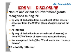 ICDS VIIICDS VIIICDS VIIICDS VII –––– DISCLOSUREDISCLOSUREDISCLOSUREDISCLOSURE
NatureNatureNatureNature and extent of Government grantsand extent of Government grantsand extent of Government grantsand extent of Government grants
recognised during PY:recognised during PY:recognised during PY:recognised during PY:
ByByByBy way of deduction from actual cost of the asset orway of deduction from actual cost of the asset orway of deduction from actual cost of the asset orway of deduction from actual cost of the asset or
assets or from the WDV of block of assets during theassets or from the WDV of block of assets during theassets or from the WDV of block of assets during theassets or from the WDV of block of assets during the
PY;PY;PY;PY;
AsAsAsAs income;income;income;income;
ByByByBy way of deduction from actual cost of asset(s) orway of deduction from actual cost of asset(s) orway of deduction from actual cost of asset(s) orway of deduction from actual cost of asset(s) or
from WDV of block of assets and reasons thereof;from WDV of block of assets and reasons thereof;from WDV of block of assets and reasons thereof;from WDV of block of assets and reasons thereof;
NotNotNotNot recognised during the PY as income and reasonsrecognised during the PY as income and reasonsrecognised during the PY as income and reasonsrecognised during the PY as income and reasons
thereof.thereof.thereof.thereof.
ASASASAS –––– totally differenttotally differenttotally differenttotally different
CA. Pramod Jain
 