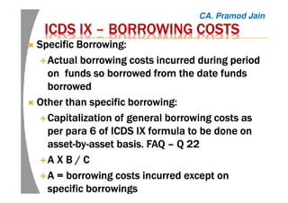 ICDS IXICDS IXICDS IXICDS IX –––– BORROWING COSTSBORROWING COSTSBORROWING COSTSBORROWING COSTS
Specific Borrowing:Specific Borrowing:Specific Borrowing:Specific Borrowing:
ActualActualActualActual borrowing costs incurred duringborrowing costs incurred duringborrowing costs incurred duringborrowing costs incurred during periodperiodperiodperiod
onononon funds so borrowed from the date fundsfunds so borrowed from the date fundsfunds so borrowed from the date fundsfunds so borrowed from the date funds
borrowedborrowedborrowedborrowed
Other than specific borrowing:Other than specific borrowing:Other than specific borrowing:Other than specific borrowing:
Capitalization of general borrowing costs asCapitalization of general borrowing costs asCapitalization of general borrowing costs asCapitalization of general borrowing costs as
per para 6 of ICDS IX formula to be done onper para 6 of ICDS IX formula to be done onper para 6 of ICDS IX formula to be done onper para 6 of ICDS IX formula to be done on
assetassetassetasset----bybybyby----asset basis. FAQasset basis. FAQasset basis. FAQasset basis. FAQ –––– Q 22Q 22Q 22Q 22
AAAA X B / CX B / CX B / CX B / C
AAAA = borrowing costs incurred except on= borrowing costs incurred except on= borrowing costs incurred except on= borrowing costs incurred except on
specific borrowingsspecific borrowingsspecific borrowingsspecific borrowings
CA. Pramod Jain
 