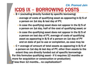 ICDS IXICDS IXICDS IXICDS IX –––– BORROWING COSTSBORROWING COSTSBORROWING COSTSBORROWING COSTS
B = (excluding directly funded by specific borrowing)B = (excluding directly funded by specific borrowing)B = (excluding directly funded by specific borrowing)B = (excluding directly funded by specific borrowing)
average of costs of qualifying asset as appearing in B/S ofaverage of costs of qualifying asset as appearing in B/S ofaverage of costs of qualifying asset as appearing in B/S ofaverage of costs of qualifying asset as appearing in B/S of
a person ona person ona person ona person on 1st1st1st1st day & last day of PY;day & last day of PY;day & last day of PY;day & last day of PY;
in case the qualifying asset does not appear in the B/S ofin case the qualifying asset does not appear in the B/S ofin case the qualifying asset does not appear in the B/S ofin case the qualifying asset does not appear in the B/S of
a persona persona persona person onononon 1st day, half of the cost of qualifying asset; or1st day, half of the cost of qualifying asset; or1st day, half of the cost of qualifying asset; or1st day, half of the cost of qualifying asset; or
in case the qualifying asset does not appear in the B/S ofin case the qualifying asset does not appear in the B/S ofin case the qualifying asset does not appear in the B/S ofin case the qualifying asset does not appear in the B/S of
a persona persona persona person onononon last day oflast day oflast day oflast day of PY,PY,PY,PY, average ofaverage ofaverage ofaverage of costscostscostscosts of qualifyingof qualifyingof qualifyingof qualifying
asset as appearing inasset as appearing inasset as appearing inasset as appearing in B/SB/SB/SB/S of a person onof a person onof a person onof a person on 1st1st1st1st day ofday ofday ofday of PYPYPYPY
and onand onand onand on datedatedatedate of put to use or completion,of put to use or completion,of put to use or completion,of put to use or completion, asasasas case may becase may becase may becase may be
C = average of amount of total assets as appearing inC = average of amount of total assets as appearing inC = average of amount of total assets as appearing inC = average of amount of total assets as appearing in B/SB/SB/SB/S ofofofof
a persona persona persona person onononon 1st day & last day1st day & last day1st day & last day1st day & last day ofofofof PY, other than assets to thePY, other than assets to thePY, other than assets to thePY, other than assets to the
extent they are directly funded out of specific borrowingsextent they are directly funded out of specific borrowingsextent they are directly funded out of specific borrowingsextent they are directly funded out of specific borrowings
For this formulae qualifying assetFor this formulae qualifying assetFor this formulae qualifying assetFor this formulae qualifying asset ---- ifififif it requires 12 months orit requires 12 months orit requires 12 months orit requires 12 months or
more for acquisition or construction or productionmore for acquisition or construction or productionmore for acquisition or construction or productionmore for acquisition or construction or production))))
If less than 12 months… no capitalization?If less than 12 months… no capitalization?If less than 12 months… no capitalization?If less than 12 months… no capitalization?
CA. Pramod Jain
 