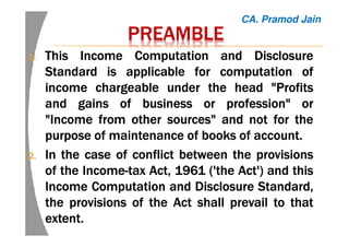 PREAMBLEPREAMBLEPREAMBLEPREAMBLE
1.1.1.1. ThisThisThisThis IncomeIncomeIncomeIncome ComputationComputationComputationComputation andandandand DisclosureDisclosureDisclosureDisclosure
StandardStandardStandardStandard isisisis applicableapplicableapplicableapplicable forforforfor computationcomputationcomputationcomputation ofofofof
incomeincomeincomeincome chargeablechargeablechargeablechargeable underunderunderunder thethethethe headheadheadhead "Profits"Profits"Profits"Profits
andandandand gainsgainsgainsgains ofofofof businessbusinessbusinessbusiness orororor profession"profession"profession"profession" orororor
"Income"Income"Income"Income fromfromfromfrom otherotherotherother sources"sources"sources"sources" andandandand notnotnotnot forforforfor thethethethe
purposepurposepurposepurpose ofofofof maintenancemaintenancemaintenancemaintenance ofofofof booksbooksbooksbooks ofofofof accountaccountaccountaccount....
2.2.2.2. InInInIn thethethethe casecasecasecase ofofofof conflictconflictconflictconflict betweenbetweenbetweenbetween thethethethe provisionsprovisionsprovisionsprovisions
ofofofof thethethethe IncomeIncomeIncomeIncome----taxtaxtaxtax Act,Act,Act,Act, 1961196119611961 ('the('the('the('the Act')Act')Act')Act') andandandand thisthisthisthis
IncomeIncomeIncomeIncome ComputationComputationComputationComputation andandandand DisclosureDisclosureDisclosureDisclosure Standard,Standard,Standard,Standard,
thethethethe provisionsprovisionsprovisionsprovisions ofofofof thethethethe ActActActAct shallshallshallshall prevailprevailprevailprevail totototo thatthatthatthat
extentextentextentextent....
CA. Pramod Jain
 