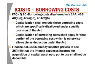 ICDS IXICDS IXICDS IXICDS IX –––– BORROWING COSTSBORROWING COSTSBORROWING COSTSBORROWING COSTS
FAQFAQFAQFAQ ---- Q 20Q 20Q 20Q 20 ----Borrowing costs disallowed u/s 14A, 43B,Borrowing costs disallowed u/s 14A, 43B,Borrowing costs disallowed u/s 14A, 43B,Borrowing costs disallowed u/s 14A, 43B,
40(a)(40(a)(40(a)(40(a)(iiii), 40(a)(), 40(a)(), 40(a)(), 40(a)(iaiaiaia), 40A(2)(b):), 40A(2)(b):), 40A(2)(b):), 40A(2)(b):
Capitalization shall exclude those borrowing costsCapitalization shall exclude those borrowing costsCapitalization shall exclude those borrowing costsCapitalization shall exclude those borrowing costs
which are specifically disallowed under specificwhich are specifically disallowed under specificwhich are specifically disallowed under specificwhich are specifically disallowed under specific
provision of the Actprovision of the Actprovision of the Actprovision of the Act
Capitalization of borrowing costs shall apply for thatCapitalization of borrowing costs shall apply for thatCapitalization of borrowing costs shall apply for thatCapitalization of borrowing costs shall apply for that
portion of the borrowing cost which is otherwiseportion of the borrowing cost which is otherwiseportion of the borrowing cost which is otherwiseportion of the borrowing cost which is otherwise
allowable as deduction under the Actallowable as deduction under the Actallowable as deduction under the Actallowable as deduction under the Act
FinanceFinanceFinanceFinance Act, 2015Act, 2015Act, 2015Act, 2015 already insertedalready insertedalready insertedalready inserted proviso to secproviso to secproviso to secproviso to sec
36(36(36(36(iiii)(iii) that the interest expenses incurred for)(iii) that the interest expenses incurred for)(iii) that the interest expenses incurred for)(iii) that the interest expenses incurred for
acquisition of capital assetacquisition of capital assetacquisition of capital assetacquisition of capital asset uptouptouptoupto put to use shall not beput to use shall not beput to use shall not beput to use shall not be
deductible.deductible.deductible.deductible.
CA. Pramod Jain
 