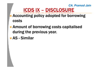 ICDS IXICDS IXICDS IXICDS IX –––– DISCLOSUREDISCLOSUREDISCLOSUREDISCLOSURE
AccountingAccountingAccountingAccounting policy adopted for borrowingpolicy adopted for borrowingpolicy adopted for borrowingpolicy adopted for borrowing
costscostscostscosts
AmountAmountAmountAmount of borrowing costs capitalisedof borrowing costs capitalisedof borrowing costs capitalisedof borrowing costs capitalised
during the previous year.during the previous year.during the previous year.during the previous year.
ASASASAS ---- SimilarSimilarSimilarSimilar
CA. Pramod Jain
 
