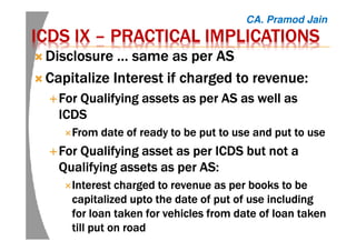ICDS IXICDS IXICDS IXICDS IX –––– PRACTICAL IMPLICATIONSPRACTICAL IMPLICATIONSPRACTICAL IMPLICATIONSPRACTICAL IMPLICATIONS
Disclosure … same as per ASDisclosure … same as per ASDisclosure … same as per ASDisclosure … same as per AS
Capitalize Interest if charged to revenue:Capitalize Interest if charged to revenue:Capitalize Interest if charged to revenue:Capitalize Interest if charged to revenue:
For Qualifying assets as per ASFor Qualifying assets as per ASFor Qualifying assets as per ASFor Qualifying assets as per AS asasasas well aswell aswell aswell as
ICDSICDSICDSICDS
From date of ready to be put to use and put to useFrom date of ready to be put to use and put to useFrom date of ready to be put to use and put to useFrom date of ready to be put to use and put to use
ForForForFor QualifyingQualifyingQualifyingQualifying asset as perasset as perasset as perasset as per ICDS but not aICDS but not aICDS but not aICDS but not a
Qualifying assets as perQualifying assets as perQualifying assets as perQualifying assets as per AS:AS:AS:AS:
Interest charged to revenue as per books to beInterest charged to revenue as per books to beInterest charged to revenue as per books to beInterest charged to revenue as per books to be
capitalizedcapitalizedcapitalizedcapitalized uptouptouptoupto the date of put of usethe date of put of usethe date of put of usethe date of put of use includingincludingincludingincluding
for loan taken for vehicles from date of loan takenfor loan taken for vehicles from date of loan takenfor loan taken for vehicles from date of loan takenfor loan taken for vehicles from date of loan taken
till put on roadtill put on roadtill put on roadtill put on road
CA. Pramod Jain
 