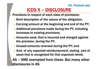 ICDS XICDS XICDS XICDS X –––– DISCLOSUREDISCLOSUREDISCLOSUREDISCLOSURE
Provisions in respect of each class of provisions:Provisions in respect of each class of provisions:Provisions in respect of each class of provisions:Provisions in respect of each class of provisions:
Brief description of the nature of the obligation;Brief description of the nature of the obligation;Brief description of the nature of the obligation;Brief description of the nature of the obligation;
Carrying amount at the beginning and end of the PY;Carrying amount at the beginning and end of the PY;Carrying amount at the beginning and end of the PY;Carrying amount at the beginning and end of the PY;
Additional provisions made during the PY, includingAdditional provisions made during the PY, includingAdditional provisions made during the PY, includingAdditional provisions made during the PY, including
increases to existing provisions;increases to existing provisions;increases to existing provisions;increases to existing provisions;
Amounts used, that is incurred and charged againstAmounts used, that is incurred and charged againstAmounts used, that is incurred and charged againstAmounts used, that is incurred and charged against
the provision, during the PY;the provision, during the PY;the provision, during the PY;the provision, during the PY;
Unused amounts reversed during the PY; andUnused amounts reversed during the PY; andUnused amounts reversed during the PY; andUnused amounts reversed during the PY; and
Amt.Amt.Amt.Amt. of any expected reimbursement, statingof any expected reimbursement, statingof any expected reimbursement, statingof any expected reimbursement, stating amtamtamtamt ofofofof
assetassetassetasset thatthatthatthat is recognisedis recognisedis recognisedis recognised for that expectedfor that expectedfor that expectedfor that expected reimbreimbreimbreimb....
ASASASAS –––– SME exemptedSME exemptedSME exemptedSME exempted from these. But many otherfrom these. But many otherfrom these. But many otherfrom these. But many other
disclosures in ASdisclosures in ASdisclosures in ASdisclosures in AS
CA. Pramod Jain
 
