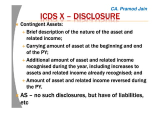 ICDS XICDS XICDS XICDS X –––– DISCLOSUREDISCLOSUREDISCLOSUREDISCLOSURE
Contingent Assets:Contingent Assets:Contingent Assets:Contingent Assets:
Brief description of the nature of the asset andBrief description of the nature of the asset andBrief description of the nature of the asset andBrief description of the nature of the asset and
related income;related income;related income;related income;
Carrying amount of asset at the beginning and endCarrying amount of asset at the beginning and endCarrying amount of asset at the beginning and endCarrying amount of asset at the beginning and end
of the PY;of the PY;of the PY;of the PY;
Additional amount of asset and related incomeAdditional amount of asset and related incomeAdditional amount of asset and related incomeAdditional amount of asset and related income
recognised during the year, including increases torecognised during the year, including increases torecognised during the year, including increases torecognised during the year, including increases to
assets and related income already recognised; andassets and related income already recognised; andassets and related income already recognised; andassets and related income already recognised; and
Amount of asset and related income reversed duringAmount of asset and related income reversed duringAmount of asset and related income reversed duringAmount of asset and related income reversed during
the PY.the PY.the PY.the PY.
ASASASAS –––– no such disclosures, but have of liabilities,no such disclosures, but have of liabilities,no such disclosures, but have of liabilities,no such disclosures, but have of liabilities,
etcetcetcetc
CA. Pramod Jain
 