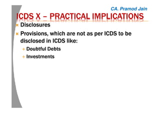 ICDS XICDS XICDS XICDS X –––– PRACTICAL IMPLICATIONSPRACTICAL IMPLICATIONSPRACTICAL IMPLICATIONSPRACTICAL IMPLICATIONS
DisclosuresDisclosuresDisclosuresDisclosures
Provisions, which are not as per ICDS to beProvisions, which are not as per ICDS to beProvisions, which are not as per ICDS to beProvisions, which are not as per ICDS to be
disclosed in ICDS like:disclosed in ICDS like:disclosed in ICDS like:disclosed in ICDS like:
Doubtful DebtsDoubtful DebtsDoubtful DebtsDoubtful Debts
InvestmentsInvestmentsInvestmentsInvestments
CA. Pramod Jain
 