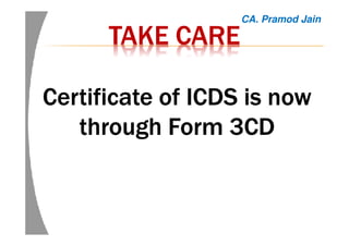 TAKE CARETAKE CARETAKE CARETAKE CARE
Certificate of ICDS is nowCertificate of ICDS is nowCertificate of ICDS is nowCertificate of ICDS is now
through Form 3CDthrough Form 3CDthrough Form 3CDthrough Form 3CD
CA. Pramod Jain
 