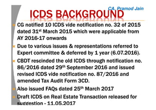 ICDSICDSICDSICDS BACKGROUNDBACKGROUNDBACKGROUNDBACKGROUND
CG notified 10 ICDS vide notification no. 32 of 2015CG notified 10 ICDS vide notification no. 32 of 2015CG notified 10 ICDS vide notification no. 32 of 2015CG notified 10 ICDS vide notification no. 32 of 2015
dated 31dated 31dated 31dated 31stststst March 2015 which were applicable fromMarch 2015 which were applicable fromMarch 2015 which were applicable fromMarch 2015 which were applicable from
AY 2016AY 2016AY 2016AY 2016----17 onwards17 onwards17 onwards17 onwards
Due to various issuesDue to various issuesDue to various issuesDue to various issues &&&& representations referred torepresentations referred torepresentations referred torepresentations referred to
Expert committee & deferred by 1 year (6.07.2016).Expert committee & deferred by 1 year (6.07.2016).Expert committee & deferred by 1 year (6.07.2016).Expert committee & deferred by 1 year (6.07.2016).
CBDT rescinded the old ICDS through notification no.CBDT rescinded the old ICDS through notification no.CBDT rescinded the old ICDS through notification no.CBDT rescinded the old ICDS through notification no.
86/2016 dated 2986/2016 dated 2986/2016 dated 2986/2016 dated 29thththth September 2016 and issuedSeptember 2016 and issuedSeptember 2016 and issuedSeptember 2016 and issued
revised ICDS vide notification no. 87/2016 andrevised ICDS vide notification no. 87/2016 andrevised ICDS vide notification no. 87/2016 andrevised ICDS vide notification no. 87/2016 and
amendedamendedamendedamended TTTTaxaxaxax AAAAudit Form 3CD.udit Form 3CD.udit Form 3CD.udit Form 3CD.
Also issued FAQs dated 25Also issued FAQs dated 25Also issued FAQs dated 25Also issued FAQs dated 25thththth March 2017March 2017March 2017March 2017
DraftDraftDraftDraft ICDS on RealICDS on RealICDS on RealICDS on Real Estate Transaction released forEstate Transaction released forEstate Transaction released forEstate Transaction released for
suggestionsuggestionsuggestionsuggestion ---- 11.05.201711.05.201711.05.201711.05.2017
CA. Pramod Jain
 