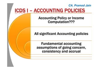 ICDS IICDS IICDS IICDS I –––– ACCOUNTING POLICIESACCOUNTING POLICIESACCOUNTING POLICIESACCOUNTING POLICIES
Accounting Policy or IncomeAccounting Policy or IncomeAccounting Policy or IncomeAccounting Policy or Income
Computation???Computation???Computation???Computation???
All significant Accounting policiesAll significant Accounting policiesAll significant Accounting policiesAll significant Accounting policies
Fundamental accountingFundamental accountingFundamental accountingFundamental accounting
assumptions of going concern,assumptions of going concern,assumptions of going concern,assumptions of going concern,
consistency and accrualconsistency and accrualconsistency and accrualconsistency and accrual
CA. Pramod Jain
 