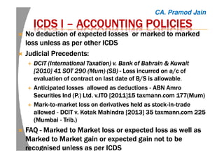 ICDS IICDS IICDS IICDS I –––– ACCOUNTING POLICIESACCOUNTING POLICIESACCOUNTING POLICIESACCOUNTING POLICIES
No deduction of expected losses orNo deduction of expected losses orNo deduction of expected losses orNo deduction of expected losses or markedmarkedmarkedmarked to markedto markedto markedto marked
loss unless as per other ICDSloss unless as per other ICDSloss unless as per other ICDSloss unless as per other ICDS
Judicial Precedents:Judicial Precedents:Judicial Precedents:Judicial Precedents:
DCITDCITDCITDCIT (International Taxation) v. Bank of Bahrain & Kuwait(International Taxation) v. Bank of Bahrain & Kuwait(International Taxation) v. Bank of Bahrain & Kuwait(International Taxation) v. Bank of Bahrain & Kuwait
[2010] 41 SOT 290 (Mum) (SB)[2010] 41 SOT 290 (Mum) (SB)[2010] 41 SOT 290 (Mum) (SB)[2010] 41 SOT 290 (Mum) (SB) ---- LossLossLossLoss incurred onincurred onincurred onincurred on a/ca/ca/ca/c ofofofof
evaluation of contract on last date ofevaluation of contract on last date ofevaluation of contract on last date ofevaluation of contract on last date of B/S is allowableB/S is allowableB/S is allowableB/S is allowable.
AnticipatedAnticipatedAnticipatedAnticipated losseslosseslosseslosses allowed as deductionsallowed as deductionsallowed as deductionsallowed as deductions ‐‐‐‐ ABNABNABNABN AmroAmroAmroAmro
SecuritiesSecuritiesSecuritiesSecurities IndIndIndInd (P.) Ltd.(P.) Ltd.(P.) Ltd.(P.) Ltd. v.ITOv.ITOv.ITOv.ITO [[[[2011]152011]152011]152011]15 taxmann.comtaxmann.comtaxmann.comtaxmann.com 177(Mum)177(Mum)177(Mum)177(Mum)
MarkMarkMarkMark‐‐‐‐totototo‐‐‐‐market loss on derivatives held as stockmarket loss on derivatives held as stockmarket loss on derivatives held as stockmarket loss on derivatives held as stock‐‐‐‐inininin‐‐‐‐tradetradetradetrade
allowedallowedallowedallowed ‐‐‐‐ DCITDCITDCITDCIT v.v.v.v. KotakKotakKotakKotak Mahindra [2013]Mahindra [2013]Mahindra [2013]Mahindra [2013] 35 taxmann.com 22535 taxmann.com 22535 taxmann.com 22535 taxmann.com 225
(Mumbai(Mumbai(Mumbai(Mumbai ‐‐‐‐ Trib.)Trib.)Trib.)Trib.)
FAQFAQFAQFAQ ---- MarkedMarkedMarkedMarked to Market loss or expected loss as well asto Market loss or expected loss as well asto Market loss or expected loss as well asto Market loss or expected loss as well as
MarkedMarkedMarkedMarked to Market gain or expected gain not to beto Market gain or expected gain not to beto Market gain or expected gain not to beto Market gain or expected gain not to be
recognised unless as per ICDSrecognised unless as per ICDSrecognised unless as per ICDSrecognised unless as per ICDS
CA. Pramod Jain
 