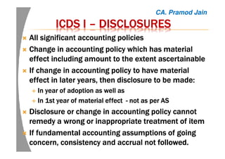 ICDS IICDS IICDS IICDS I –––– DISCLOSURESDISCLOSURESDISCLOSURESDISCLOSURES
All significant accounting policiesAll significant accounting policiesAll significant accounting policiesAll significant accounting policies
Change in accounting policy which has materialChange in accounting policy which has materialChange in accounting policy which has materialChange in accounting policy which has material
effect including amount to the extent ascertainableeffect including amount to the extent ascertainableeffect including amount to the extent ascertainableeffect including amount to the extent ascertainable
If change in accounting policy to have materialIf change in accounting policy to have materialIf change in accounting policy to have materialIf change in accounting policy to have material
effect in later years, then disclosure to beeffect in later years, then disclosure to beeffect in later years, then disclosure to beeffect in later years, then disclosure to be made:made:made:made:
InInInIn year of adoption as well asyear of adoption as well asyear of adoption as well asyear of adoption as well as
IIIIn 1st yearn 1st yearn 1st yearn 1st year of material effectof material effectof material effectof material effect ---- not as per ASnot as per ASnot as per ASnot as per AS
Disclosure or change in accounting policy cannotDisclosure or change in accounting policy cannotDisclosure or change in accounting policy cannotDisclosure or change in accounting policy cannot
remedy a wrong or inappropriate treatment of itemremedy a wrong or inappropriate treatment of itemremedy a wrong or inappropriate treatment of itemremedy a wrong or inappropriate treatment of item
IfIfIfIf fundamental accounting assumptions of goingfundamental accounting assumptions of goingfundamental accounting assumptions of goingfundamental accounting assumptions of going
concern, consistency and accrual notconcern, consistency and accrual notconcern, consistency and accrual notconcern, consistency and accrual not followed.followed.followed.followed.
CA. Pramod Jain
 