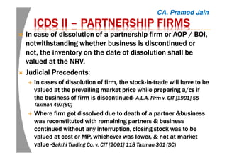 ICDS IIICDS IIICDS IIICDS II –––– PARTNERSHIP FIRMSPARTNERSHIP FIRMSPARTNERSHIP FIRMSPARTNERSHIP FIRMS
InInInIn case of dissolution of a partnership firm or AOP / BOI,case of dissolution of a partnership firm or AOP / BOI,case of dissolution of a partnership firm or AOP / BOI,case of dissolution of a partnership firm or AOP / BOI,
notwithstanding whether business is discontinued ornotwithstanding whether business is discontinued ornotwithstanding whether business is discontinued ornotwithstanding whether business is discontinued or
not, the inventory on the date of dissolution shall benot, the inventory on the date of dissolution shall benot, the inventory on the date of dissolution shall benot, the inventory on the date of dissolution shall be
valued at thevalued at thevalued at thevalued at the NRV.NRV.NRV.NRV.
Judicial Precedents:Judicial Precedents:Judicial Precedents:Judicial Precedents:
In cases of dissolution of firm, the stockIn cases of dissolution of firm, the stockIn cases of dissolution of firm, the stockIn cases of dissolution of firm, the stock‐‐‐‐inininin----trade will have to betrade will have to betrade will have to betrade will have to be
valued at the prevailing market price while preparing a/valued at the prevailing market price while preparing a/valued at the prevailing market price while preparing a/valued at the prevailing market price while preparing a/cscscscs ifififif
the business of firm is discontinuedthe business of firm is discontinuedthe business of firm is discontinuedthe business of firm is discontinued---- A.L.A. Firm v. CIT [1991] 55A.L.A. Firm v. CIT [1991] 55A.L.A. Firm v. CIT [1991] 55A.L.A. Firm v. CIT [1991] 55
Taxman 497(SC)Taxman 497(SC)Taxman 497(SC)Taxman 497(SC)
WhereWhereWhereWhere firm got dissolved due to death of a partnerfirm got dissolved due to death of a partnerfirm got dissolved due to death of a partnerfirm got dissolved due to death of a partner &business&business&business&business
was reconstituted withwas reconstituted withwas reconstituted withwas reconstituted with remaining partners &remaining partners &remaining partners &remaining partners & businessbusinessbusinessbusiness
continued without any interruption,continued without any interruption,continued without any interruption,continued without any interruption, closingclosingclosingclosing stock was to bestock was to bestock was to bestock was to be
valued atvalued atvalued atvalued at costcostcostcost orororor MP,MP,MP,MP, whichever was lower,whichever was lower,whichever was lower,whichever was lower, &&&& not at marketnot at marketnot at marketnot at market
valuevaluevaluevalue ----SakthiSakthiSakthiSakthi Trading Co. v. CIT [2001] 118 Taxman 301 (SC)Trading Co. v. CIT [2001] 118 Taxman 301 (SC)Trading Co. v. CIT [2001] 118 Taxman 301 (SC)Trading Co. v. CIT [2001] 118 Taxman 301 (SC)
CA. Pramod Jain
 