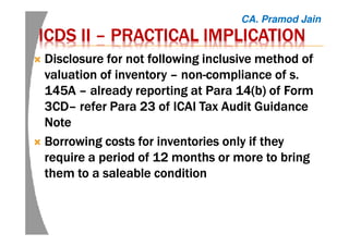ICDS IIICDS IIICDS IIICDS II –––– PRACTICAL IMPLICATIONPRACTICAL IMPLICATIONPRACTICAL IMPLICATIONPRACTICAL IMPLICATION
Disclosure for not following inclusive method ofDisclosure for not following inclusive method ofDisclosure for not following inclusive method ofDisclosure for not following inclusive method of
valuation of inventoryvaluation of inventoryvaluation of inventoryvaluation of inventory –––– nonnonnonnon----compliance of s.compliance of s.compliance of s.compliance of s.
145A145A145A145A –––– already reporting at Paraalready reporting at Paraalready reporting at Paraalready reporting at Para 14(b)14(b)14(b)14(b) of Formof Formof Formof Form
3CD3CD3CD3CD–––– refer Para 23 of ICAI Tax Audit Guidancerefer Para 23 of ICAI Tax Audit Guidancerefer Para 23 of ICAI Tax Audit Guidancerefer Para 23 of ICAI Tax Audit Guidance
NoteNoteNoteNote
BorrowingBorrowingBorrowingBorrowing costs for inventories only if theycosts for inventories only if theycosts for inventories only if theycosts for inventories only if they
require a period of 12 months or more to bringrequire a period of 12 months or more to bringrequire a period of 12 months or more to bringrequire a period of 12 months or more to bring
them to a saleable conditionthem to a saleable conditionthem to a saleable conditionthem to a saleable condition
CA. Pramod Jain
 