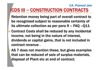 ICDSICDSICDSICDS IIIIIIIIIIII –––– CONSTRUCTION CONTRACTSCONSTRUCTION CONTRACTSCONSTRUCTION CONTRACTSCONSTRUCTION CONTRACTS
Retention money being part of overall contract toRetention money being part of overall contract toRetention money being part of overall contract toRetention money being part of overall contract to
be recognised subject to reasonable certainty ofbe recognised subject to reasonable certainty ofbe recognised subject to reasonable certainty ofbe recognised subject to reasonable certainty of
its ultimate collection as per para 9its ultimate collection as per para 9its ultimate collection as per para 9its ultimate collection as per para 9 –––– FAQFAQFAQFAQ ––––Q11Q11Q11Q11
ContractContractContractContract Costs shall be reduced by any incidentalCosts shall be reduced by any incidentalCosts shall be reduced by any incidentalCosts shall be reduced by any incidental
income, not being in the nature of interest,income, not being in the nature of interest,income, not being in the nature of interest,income, not being in the nature of interest,
dividends or capital gains, that is not included individends or capital gains, that is not included individends or capital gains, that is not included individends or capital gains, that is not included in
contract revenuecontract revenuecontract revenuecontract revenue ....
AS 7 does not mention these, but gives examplesAS 7 does not mention these, but gives examplesAS 7 does not mention these, but gives examplesAS 7 does not mention these, but gives examples
that can be reduced of sale of surplus materials,that can be reduced of sale of surplus materials,that can be reduced of sale of surplus materials,that can be reduced of sale of surplus materials,
disposal of Plantdisposal of Plantdisposal of Plantdisposal of Plant etcetcetcetc at end of contract.at end of contract.at end of contract.at end of contract.
CA. Pramod Jain
 