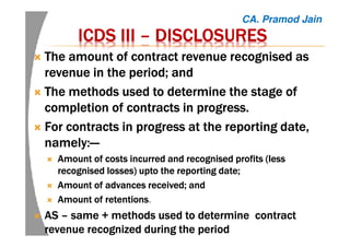 ICDSICDSICDSICDS IIIIIIIIIIII –––– DISCLOSURESDISCLOSURESDISCLOSURESDISCLOSURES
The amount of contract revenue recognised asThe amount of contract revenue recognised asThe amount of contract revenue recognised asThe amount of contract revenue recognised as
revenue in the period; andrevenue in the period; andrevenue in the period; andrevenue in the period; and
The methods used to determine the stage ofThe methods used to determine the stage ofThe methods used to determine the stage ofThe methods used to determine the stage of
completion of contracts in progress.completion of contracts in progress.completion of contracts in progress.completion of contracts in progress.
For contracts in progress at the reporting date,For contracts in progress at the reporting date,For contracts in progress at the reporting date,For contracts in progress at the reporting date,
namely:namely:namely:namely:————
AmountAmountAmountAmount of costs incurred and recognised profits (lessof costs incurred and recognised profits (lessof costs incurred and recognised profits (lessof costs incurred and recognised profits (less
recognised losses)recognised losses)recognised losses)recognised losses) uptouptouptoupto the reporting date;the reporting date;the reporting date;the reporting date;
AmountAmountAmountAmount of advances received; andof advances received; andof advances received; andof advances received; and
AmountAmountAmountAmount of retentionsof retentionsof retentionsof retentions.
ASASASAS –––– same + methods used to determine contractsame + methods used to determine contractsame + methods used to determine contractsame + methods used to determine contract
revenue recognized during the periodrevenue recognized during the periodrevenue recognized during the periodrevenue recognized during the period
CA. Pramod Jain
 