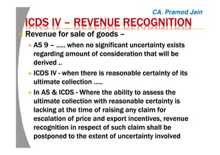 ICDS IVICDS IVICDS IVICDS IV –––– REVENUE RECOGNITIONREVENUE RECOGNITIONREVENUE RECOGNITIONREVENUE RECOGNITION
Revenue for sale of goodsRevenue for sale of goodsRevenue for sale of goodsRevenue for sale of goods ––––
AS 9AS 9AS 9AS 9 –––– ….. when no significant uncertainty exists….. when no significant uncertainty exists….. when no significant uncertainty exists….. when no significant uncertainty exists
regarding amount of consideration that will beregarding amount of consideration that will beregarding amount of consideration that will beregarding amount of consideration that will be
derived ..derived ..derived ..derived ..
ICDS IVICDS IVICDS IVICDS IV ---- when there is reasonable certainty of itswhen there is reasonable certainty of itswhen there is reasonable certainty of itswhen there is reasonable certainty of its
ultimate collection …..ultimate collection …..ultimate collection …..ultimate collection …..
In AS & ICDSIn AS & ICDSIn AS & ICDSIn AS & ICDS ---- WhereWhereWhereWhere the ability to assess thethe ability to assess thethe ability to assess thethe ability to assess the
ultimate collection with reasonable certainty isultimate collection with reasonable certainty isultimate collection with reasonable certainty isultimate collection with reasonable certainty is
lacking at the time of raising any claim forlacking at the time of raising any claim forlacking at the time of raising any claim forlacking at the time of raising any claim for
escalation of price and export incentives, revenueescalation of price and export incentives, revenueescalation of price and export incentives, revenueescalation of price and export incentives, revenue
recognition in respect of such claim shall berecognition in respect of such claim shall berecognition in respect of such claim shall berecognition in respect of such claim shall be
postponed to the extent of uncertainty involvedpostponed to the extent of uncertainty involvedpostponed to the extent of uncertainty involvedpostponed to the extent of uncertainty involved
CA. Pramod Jain
 