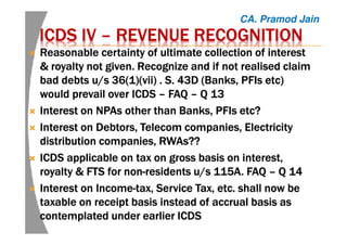 ICDS IVICDS IVICDS IVICDS IV –––– REVENUE RECOGNITIONREVENUE RECOGNITIONREVENUE RECOGNITIONREVENUE RECOGNITION
Reasonable certainty of ultimate collection of interestReasonable certainty of ultimate collection of interestReasonable certainty of ultimate collection of interestReasonable certainty of ultimate collection of interest
& royalty not given. Recognize and if not realised claim& royalty not given. Recognize and if not realised claim& royalty not given. Recognize and if not realised claim& royalty not given. Recognize and if not realised claim
bad debts u/s 36(1)(vii)bad debts u/s 36(1)(vii)bad debts u/s 36(1)(vii)bad debts u/s 36(1)(vii) . S. 43D (Banks. S. 43D (Banks. S. 43D (Banks. S. 43D (Banks,,,, PFIsPFIsPFIsPFIs etcetcetcetc))))
would prevail over ICDSwould prevail over ICDSwould prevail over ICDSwould prevail over ICDS –––– FAQFAQFAQFAQ –––– Q 13Q 13Q 13Q 13
Interest on NPAs other than Banks, PFIsInterest on NPAs other than Banks, PFIsInterest on NPAs other than Banks, PFIsInterest on NPAs other than Banks, PFIs etcetcetcetc????
Interest on Debtors, Telecom companies, ElectricityInterest on Debtors, Telecom companies, ElectricityInterest on Debtors, Telecom companies, ElectricityInterest on Debtors, Telecom companies, Electricity
distribution companies, RWAs??distribution companies, RWAs??distribution companies, RWAs??distribution companies, RWAs??
ICDSICDSICDSICDS applicable on tax on gross basis on interest,applicable on tax on gross basis on interest,applicable on tax on gross basis on interest,applicable on tax on gross basis on interest,
royalty & FTS for nonroyalty & FTS for nonroyalty & FTS for nonroyalty & FTS for non----residents u/s 115A. FAQresidents u/s 115A. FAQresidents u/s 115A. FAQresidents u/s 115A. FAQ –––– Q 14Q 14Q 14Q 14
InterestInterestInterestInterest on Incomeon Incomeon Incomeon Income----tax, Service Tax, etc. shall now betax, Service Tax, etc. shall now betax, Service Tax, etc. shall now betax, Service Tax, etc. shall now be
taxable on receipt basis instead of accrual basis astaxable on receipt basis instead of accrual basis astaxable on receipt basis instead of accrual basis astaxable on receipt basis instead of accrual basis as
contemplated under econtemplated under econtemplated under econtemplated under earlierarlierarlierarlier ICDSICDSICDSICDS
CA. Pramod Jain
 