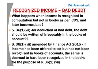 RECOGNIZED INCOMERECOGNIZED INCOMERECOGNIZED INCOMERECOGNIZED INCOME –––– BADBADBADBAD DEBDTDEBDTDEBDTDEBDT
What happens when income is recognised inWhat happens when income is recognised inWhat happens when income is recognised inWhat happens when income is recognised in
computation but not in books as per ICDS, andcomputation but not in books as per ICDS, andcomputation but not in books as per ICDS, andcomputation but not in books as per ICDS, and
later becomes bad?later becomes bad?later becomes bad?later becomes bad?
S. 36(1)(S. 36(1)(S. 36(1)(S. 36(1)(vii)vii)vii)vii) ----for deduction of bad debt, the debtfor deduction of bad debt, the debtfor deduction of bad debt, the debtfor deduction of bad debt, the debt
should be written of irrevocably in the books ofshould be written of irrevocably in the books ofshould be written of irrevocably in the books ofshould be written of irrevocably in the books of
account??account??account??account??
S.S.S.S. 36(1) (vii36(1) (vii36(1) (vii36(1) (vii) amended by Finance Act 2015) amended by Finance Act 2015) amended by Finance Act 2015) amended by Finance Act 2015 ---- ifififif
income has been offered to tax but has not beenincome has been offered to tax but has not beenincome has been offered to tax but has not beenincome has been offered to tax but has not been
recognized in books of accounts, the same isrecognized in books of accounts, the same isrecognized in books of accounts, the same isrecognized in books of accounts, the same is
deemed to have been recognized in the booksdeemed to have been recognized in the booksdeemed to have been recognized in the booksdeemed to have been recognized in the books
for the purpose offor the purpose offor the purpose offor the purpose of s. 36(1) (viis. 36(1) (viis. 36(1) (viis. 36(1) (vii))))
CA. Pramod Jain
 