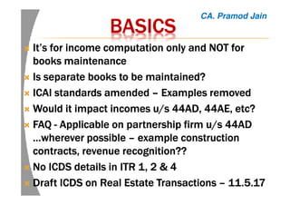 BASICSBASICSBASICSBASICS
It’s for income computation only and NOT forIt’s for income computation only and NOT forIt’s for income computation only and NOT forIt’s for income computation only and NOT for
books maintenancebooks maintenancebooks maintenancebooks maintenance
Is separate books to be maintained?Is separate books to be maintained?Is separate books to be maintained?Is separate books to be maintained?
ICAI standards amendedICAI standards amendedICAI standards amendedICAI standards amended –––– Examples removedExamples removedExamples removedExamples removed
Would it impact incomes u/s 44AD, 44AE,Would it impact incomes u/s 44AD, 44AE,Would it impact incomes u/s 44AD, 44AE,Would it impact incomes u/s 44AD, 44AE, etcetcetcetc????
FAQFAQFAQFAQ ---- ApplicableApplicableApplicableApplicable onononon partnership firm u/s 44ADpartnership firm u/s 44ADpartnership firm u/s 44ADpartnership firm u/s 44AD
…wherever…wherever…wherever…wherever possiblepossiblepossiblepossible –––– exampleexampleexampleexample constructionconstructionconstructionconstruction
contracts, revenue recognition??contracts, revenue recognition??contracts, revenue recognition??contracts, revenue recognition??
No ICDS details in ITR 1, 2 & 4No ICDS details in ITR 1, 2 & 4No ICDS details in ITR 1, 2 & 4No ICDS details in ITR 1, 2 & 4
Draft ICDS on Real Estate TransactionsDraft ICDS on Real Estate TransactionsDraft ICDS on Real Estate TransactionsDraft ICDS on Real Estate Transactions –––– 11.5.1711.5.1711.5.1711.5.17
CA. Pramod Jain
 