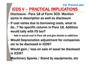 ICDS VICDS VICDS VICDS V –––– PRACTICAL IMPLICATIONSPRACTICAL IMPLICATIONSPRACTICAL IMPLICATIONSPRACTICAL IMPLICATIONS
DisclosureDisclosureDisclosureDisclosure ---- ParaParaParaPara 18 of Form 3CD. Mention18 of Form 3CD. Mention18 of Form 3CD. Mention18 of Form 3CD. Mention
same in description as well as disclosuresame in description as well as disclosuresame in description as well as disclosuresame in description as well as disclosure
If cost varies due to borrowing costs, what toIf cost varies due to borrowing costs, what toIf cost varies due to borrowing costs, what toIf cost varies due to borrowing costs, what to
do…? No specific column in Para 18. Additiondo…? No specific column in Para 18. Additiondo…? No specific column in Para 18. Additiondo…? No specific column in Para 18. Addition
would tally with FS too?would tally with FS too?would tally with FS too?would tally with FS too?
Add in actual cost in Para 18 and give details in additionsAdd in actual cost in Para 18 and give details in additionsAdd in actual cost in Para 18 and give details in additionsAdd in actual cost in Para 18 and give details in additions
Would Depreciation adjustment for companiesWould Depreciation adjustment for companiesWould Depreciation adjustment for companiesWould Depreciation adjustment for companies
etcetcetcetc to be disclosed in ICDS?to be disclosed in ICDS?to be disclosed in ICDS?to be disclosed in ICDS?
Would gain / loss on sale of asset be disclosedWould gain / loss on sale of asset be disclosedWould gain / loss on sale of asset be disclosedWould gain / loss on sale of asset be disclosed
in ICDS?in ICDS?in ICDS?in ICDS?
Machinery Spares / Stand byMachinery Spares / Stand byMachinery Spares / Stand byMachinery Spares / Stand by equipmentsequipmentsequipmentsequipments,,,, etcetcetcetc
CA. Pramod Jain
 