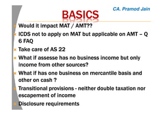 BASICSBASICSBASICSBASICS
WouldWouldWouldWould it impact MAT / AMT??it impact MAT / AMT??it impact MAT / AMT??it impact MAT / AMT??
ICDS not to apply on MAT but applicable on AMTICDS not to apply on MAT but applicable on AMTICDS not to apply on MAT but applicable on AMTICDS not to apply on MAT but applicable on AMT –––– QQQQ
6 FAQ6 FAQ6 FAQ6 FAQ
Take care of AS 22Take care of AS 22Take care of AS 22Take care of AS 22
What if assesse has no business income but onlyWhat if assesse has no business income but onlyWhat if assesse has no business income but onlyWhat if assesse has no business income but only
income from other sources?income from other sources?income from other sources?income from other sources?
What if has one business on mercantile basis andWhat if has one business on mercantile basis andWhat if has one business on mercantile basis andWhat if has one business on mercantile basis and
other on cash ?other on cash ?other on cash ?other on cash ?
Transitional provisionsTransitional provisionsTransitional provisionsTransitional provisions ---- neither double taxation norneither double taxation norneither double taxation norneither double taxation nor
escapement ofescapement ofescapement ofescapement of incomeincomeincomeincome
Disclosure requirementsDisclosure requirementsDisclosure requirementsDisclosure requirements
CA. Pramod Jain
 