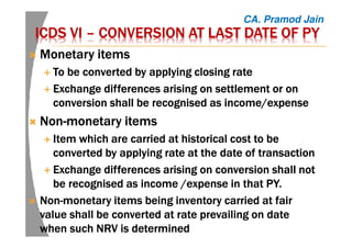 ICDS VIICDS VIICDS VIICDS VI –––– CONVERSION AT LAST DATE OFCONVERSION AT LAST DATE OFCONVERSION AT LAST DATE OFCONVERSION AT LAST DATE OF PYPYPYPY
Monetary itemsMonetary itemsMonetary itemsMonetary items
TTTToooo be converted by applyingbe converted by applyingbe converted by applyingbe converted by applying closingclosingclosingclosing raterateraterate
ExchangeExchangeExchangeExchange differences arising ondifferences arising ondifferences arising ondifferences arising on settlement orsettlement orsettlement orsettlement or onononon
conversionconversionconversionconversion shallshallshallshall be recognised as income/expensebe recognised as income/expensebe recognised as income/expensebe recognised as income/expense
NonNonNonNon----monetary itemsmonetary itemsmonetary itemsmonetary items
Item which are carried at historical cost to beItem which are carried at historical cost to beItem which are carried at historical cost to beItem which are carried at historical cost to be
converted by applying rate at the date of transactionconverted by applying rate at the date of transactionconverted by applying rate at the date of transactionconverted by applying rate at the date of transaction
ExchangeExchangeExchangeExchange differences arising on conversiondifferences arising on conversiondifferences arising on conversiondifferences arising on conversion shallshallshallshall notnotnotnot
be recognised as incomebe recognised as incomebe recognised as incomebe recognised as income /expense/expense/expense/expense in that PY.in that PY.in that PY.in that PY.
NonNonNonNon----monetarymonetarymonetarymonetary items being inventory carried at fairitems being inventory carried at fairitems being inventory carried at fairitems being inventory carried at fair
value shall be converted at rate prevailing on datevalue shall be converted at rate prevailing on datevalue shall be converted at rate prevailing on datevalue shall be converted at rate prevailing on date
when such NRV iswhen such NRV iswhen such NRV iswhen such NRV is determineddetermineddetermineddetermined
CA. Pramod Jain
 