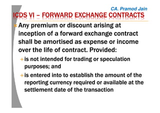 ICDS VIICDS VIICDS VIICDS VI –––– FORWARD EXCHANGE CONTRACTSFORWARD EXCHANGE CONTRACTSFORWARD EXCHANGE CONTRACTSFORWARD EXCHANGE CONTRACTS
AnyAnyAnyAny premium or discount arising atpremium or discount arising atpremium or discount arising atpremium or discount arising at
inceptioninceptioninceptioninception of a forward exchange contractof a forward exchange contractof a forward exchange contractof a forward exchange contract
shall be amortised as expense or incomeshall be amortised as expense or incomeshall be amortised as expense or incomeshall be amortised as expense or income
over the lifeover the lifeover the lifeover the life of contract. Provided:of contract. Provided:of contract. Provided:of contract. Provided:
is not intended for trading or speculationis not intended for trading or speculationis not intended for trading or speculationis not intended for trading or speculation
purposes; andpurposes; andpurposes; andpurposes; and
is entered into to establish the amount of theis entered into to establish the amount of theis entered into to establish the amount of theis entered into to establish the amount of the
reporting currency required or available at thereporting currency required or available at thereporting currency required or available at thereporting currency required or available at the
settlement date of the transactionsettlement date of the transactionsettlement date of the transactionsettlement date of the transaction
CA. Pramod Jain
 