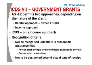 ICDS VIIICDS VIIICDS VIIICDS VII –––– GOVERNMENT GRANTSGOVERNMENT GRANTSGOVERNMENT GRANTSGOVERNMENT GRANTS
ASASASAS ----12 permits two approaches, depending on12 permits two approaches, depending on12 permits two approaches, depending on12 permits two approaches, depending on
the nature of the grant:the nature of the grant:the nature of the grant:the nature of the grant:
Capital approachCapital approachCapital approachCapital approach –––– owner’s fundsowner’s fundsowner’s fundsowner’s funds
Income approachIncome approachIncome approachIncome approach
ICDSICDSICDSICDS –––– only income approachonly income approachonly income approachonly income approach
Recognition Criteria:Recognition Criteria:Recognition Criteria:Recognition Criteria:
Not be recognised until there is reasonableNot be recognised until there is reasonableNot be recognised until there is reasonableNot be recognised until there is reasonable
assurance thatassurance thatassurance thatassurance that
Person shall comply with conditions attached to them; &Person shall comply with conditions attached to them; &Person shall comply with conditions attached to them; &Person shall comply with conditions attached to them; &
Grants shall be receivedGrants shall be receivedGrants shall be receivedGrants shall be received
Not to be postponed beyond actual date of receiptNot to be postponed beyond actual date of receiptNot to be postponed beyond actual date of receiptNot to be postponed beyond actual date of receipt....
CA. Pramod Jain
 