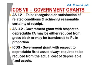 ICDS VIIICDS VIIICDS VIIICDS VII –––– GOVERNMENT GRANTSGOVERNMENT GRANTSGOVERNMENT GRANTSGOVERNMENT GRANTS
ASASASAS----12121212 –––– To be recognised on satisfaction ofTo be recognised on satisfaction ofTo be recognised on satisfaction ofTo be recognised on satisfaction of
related conditions & achieving reasonablerelated conditions & achieving reasonablerelated conditions & achieving reasonablerelated conditions & achieving reasonable
certainty of receipt.certainty of receipt.certainty of receipt.certainty of receipt.
ASASASAS ----12121212 ---- GovernmentGovernmentGovernmentGovernment grant with respect togrant with respect togrant with respect togrant with respect to
depreciable FAdepreciable FAdepreciable FAdepreciable FA maymaymaymay be either reducedbe either reducedbe either reducedbe either reduced fromfromfromfrom
gross block or may be transferred togross block or may be transferred togross block or may be transferred togross block or may be transferred to PL inPL inPL inPL in
proportion..proportion..proportion..proportion..
ICDSICDSICDSICDS ---- Government grant with respect toGovernment grant with respect toGovernment grant with respect toGovernment grant with respect to
depreciable fixed asset always required to bedepreciable fixed asset always required to bedepreciable fixed asset always required to bedepreciable fixed asset always required to be
reduced from the actual cost of depreciablereduced from the actual cost of depreciablereduced from the actual cost of depreciablereduced from the actual cost of depreciable
fixed assetsfixed assetsfixed assetsfixed assets....
CA. Pramod Jain
 